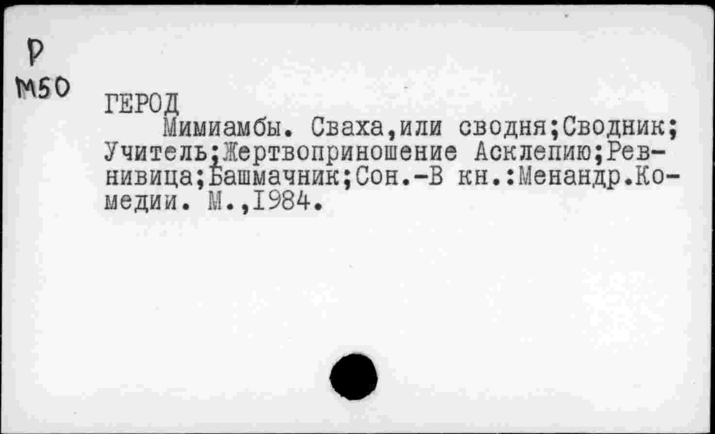 ﻿р
МБ О
ГЕРОД
Мимиамбы. Сваха,или сводня;Сводник; Учитель;1ертвоприношение Асклепию;Ревнивица; Башмачник; Сон. -В кн.:Менандр.Комедии. М.,1984.